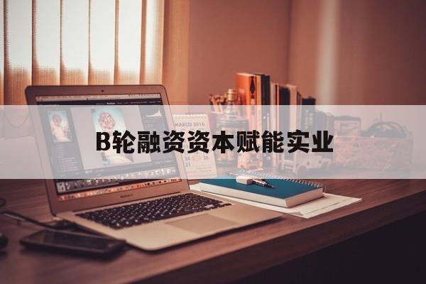 通辽市B轮融资资本赋能实业(b轮融资公司值得工作吗)